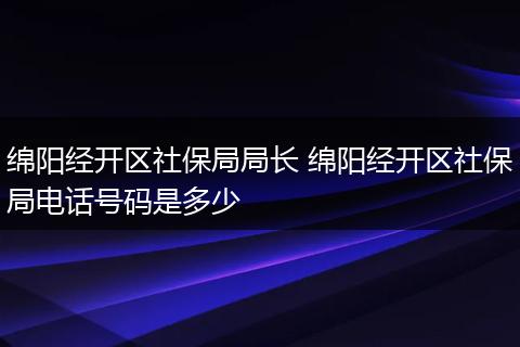绵阳经开区社保局局长 绵阳经开区社保局电话号码是多少