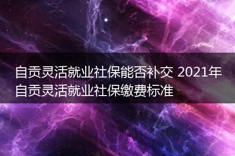 自贡灵活就业社保能否补交 2021年自贡灵活就业社保缴费标准