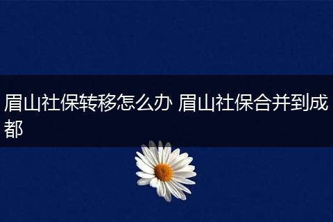 眉山社保转移怎么办 眉山社保合并到成都