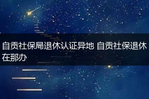 自贡社保局退休认证异地 自贡社保退休在那办
