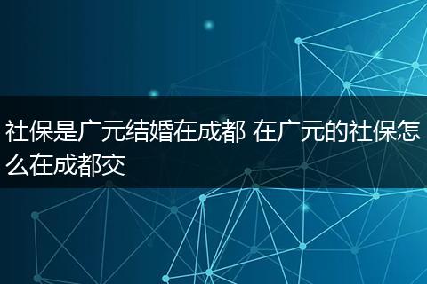 社保是广元结婚在成都 在广元的社保怎么在成都交