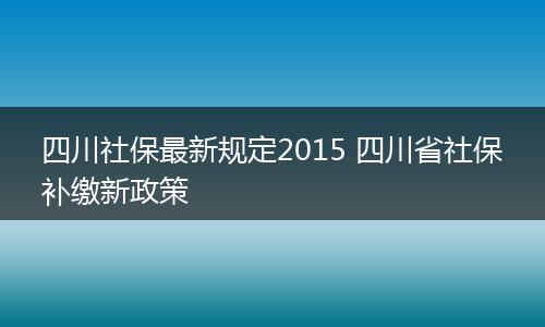 四川社保最新规定2015 四川省社保补缴新政策