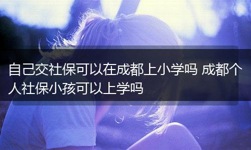 自己交社保可以在成都上小学吗 成都个人社保小孩可以上学吗