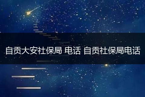 自贡大安社保局 电话 自贡社保局电话