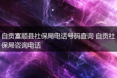 自贡富顺县社保局电话号码查询 自贡社保局咨询电话