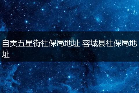 自贡五星街社保局地址 容城县社保局地址