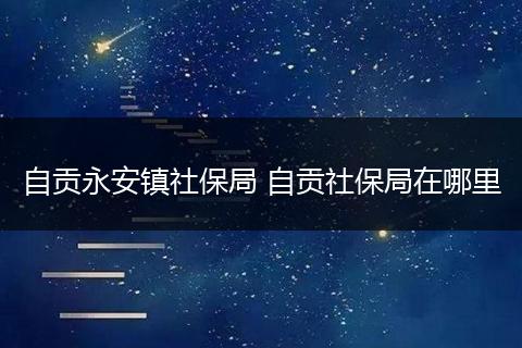 自贡永安镇社保局 自贡社保局在哪里