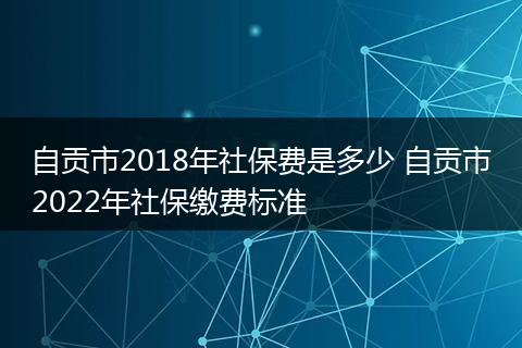自贡市2018年社保费是多少 自贡市2022年社保缴费标准