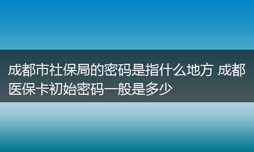 成都市社保局的密码是指什么地方 成都医保卡初始密码一般是多少