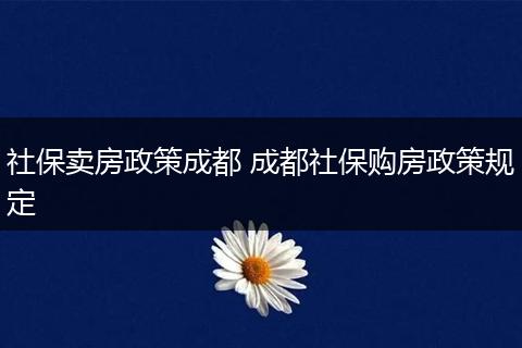 社保卖房政策成都 成都社保购房政策规定
