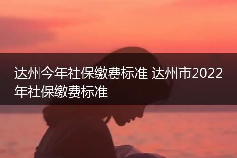 达州今年社保缴费标准 达州市2022年社保缴费标准