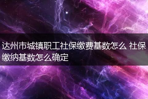 达州市城镇职工社保缴费基数怎么 社保缴纳基数怎么确定