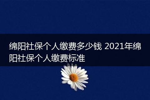 绵阳社保个人缴费多少钱 2021年绵阳社保个人缴费标准