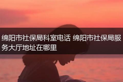 绵阳市社保局科室电话 绵阳市社保局服务大厅地址在哪里