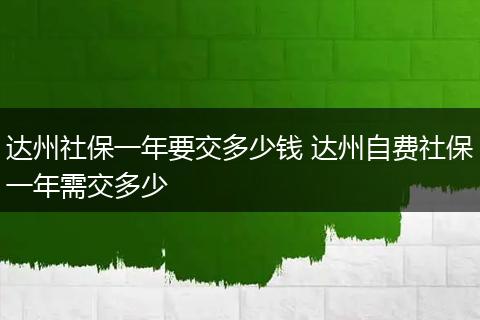 达州社保一年要交多少钱 达州自费社保一年需交多少