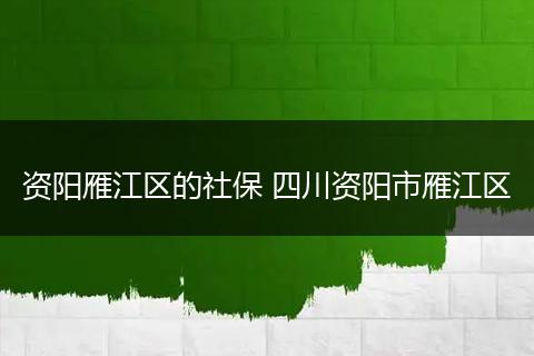资阳雁江区的社保 四川资阳市雁江区