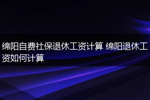 绵阳自费社保退休工资计算 绵阳退休工资如何计算