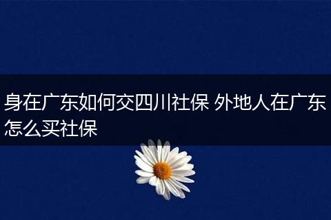 身在广东如何交四川社保 外地人在广东怎么买社保