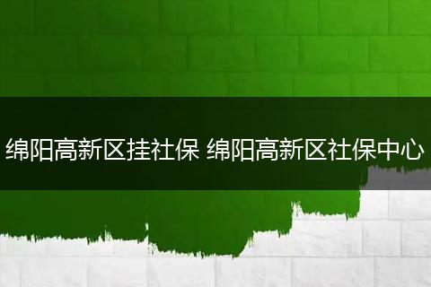 绵阳高新区挂社保 绵阳高新区社保中心