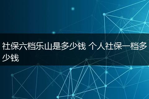 社保六档乐山是多少钱 个人社保一档多少钱