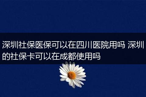 深圳社保医保可以在四川医院用吗 深圳的社保卡可以在成都使用吗
