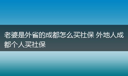 老婆是外省的成都怎么买社保 外地人成都个人买社保