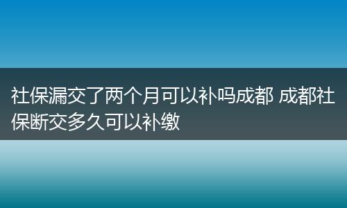 社保漏交了两个月可以补吗成都 成都社保断交多久可以补缴