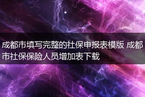成都市填写完整的社保申报表模版 成都市社保保险人员增加表下载