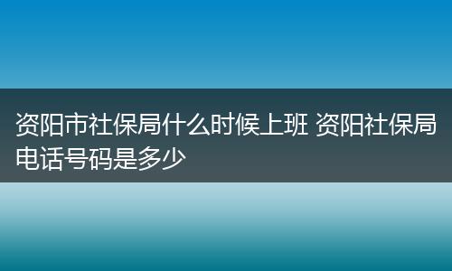 资阳市社保局什么时候上班 资阳社保局电话号码是多少