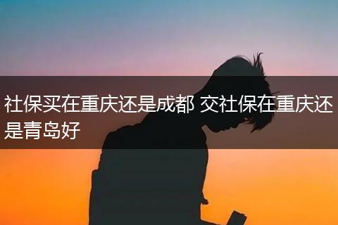 社保买在重庆还是成都 交社保在重庆还是青岛好