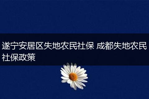 遂宁安居区失地农民社保 成都失地农民社保政策