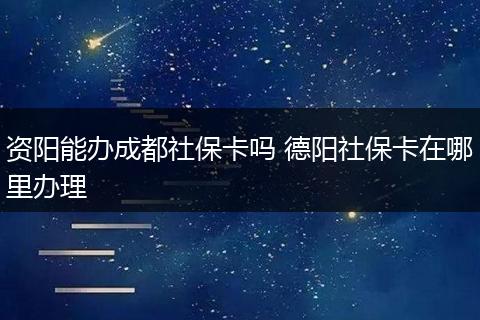 资阳能办成都社保卡吗 德阳社保卡在哪里办理