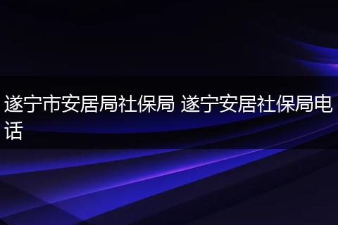 遂宁市安居局社保局 遂宁安居社保局电话