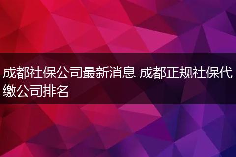 成都社保公司最新消息 成都正规社保代缴公司排名
