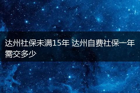 达州社保未满15年 达州自费社保一年需交多少