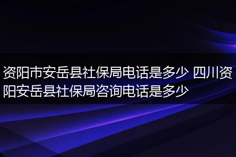 资阳市安岳县社保局电话是多少 四川资阳安岳县社保局咨询电话是多少