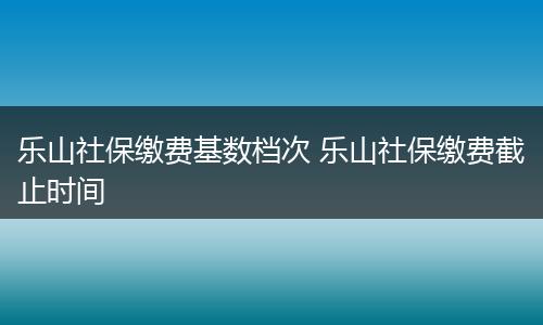 乐山社保缴费基数档次 乐山社保缴费截止时间