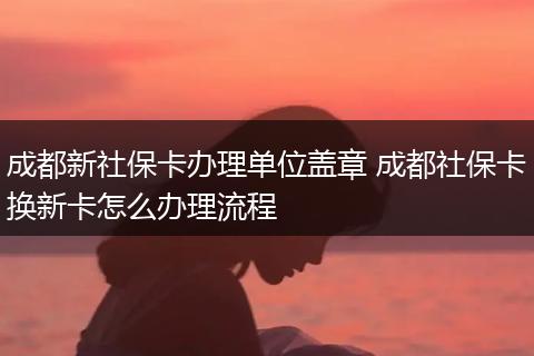成都新社保卡办理单位盖章 成都社保卡换新卡怎么办理流程