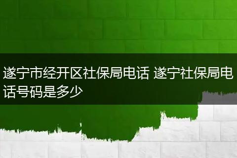 遂宁市经开区社保局电话 遂宁社保局电话号码是多少