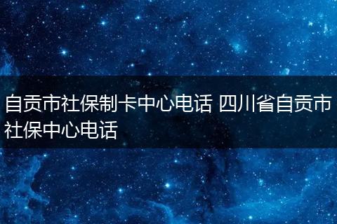 自贡市社保制卡中心电话 四川省自贡市社保中心电话