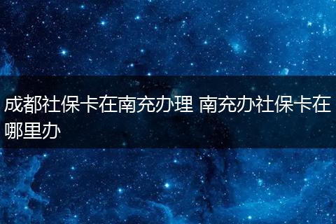 成都社保卡在南充办理 南充办社保卡在哪里办