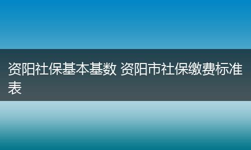 资阳社保基本基数 资阳市社保缴费标准表