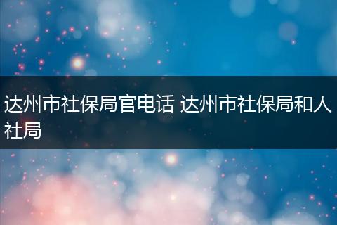 达州市社保局官电话 达州市社保局和人社局