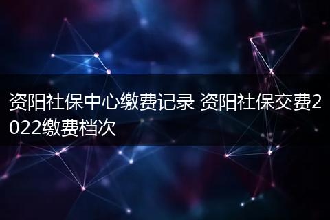 资阳社保中心缴费记录 资阳社保交费2022缴费档次