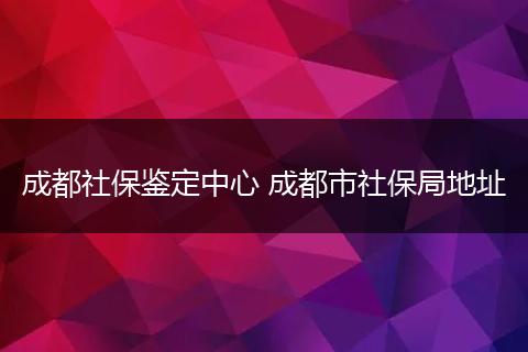 成都社保鉴定中心 成都市社保局地址