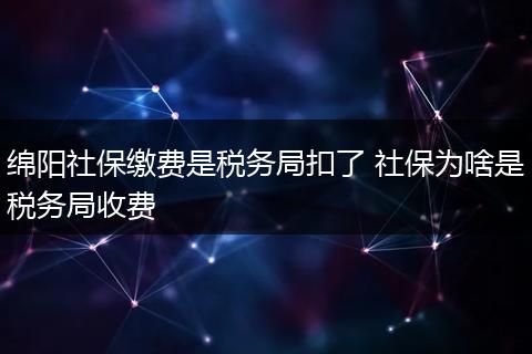 绵阳社保缴费是税务局扣了 社保为啥是税务局收费