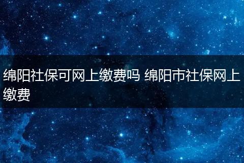 绵阳社保可网上缴费吗 绵阳市社保网上缴费