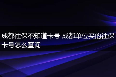 成都社保不知道卡号 成都单位买的社保卡号怎么查询