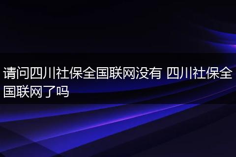 请问四川社保全国联网没有 四川社保全国联网了吗