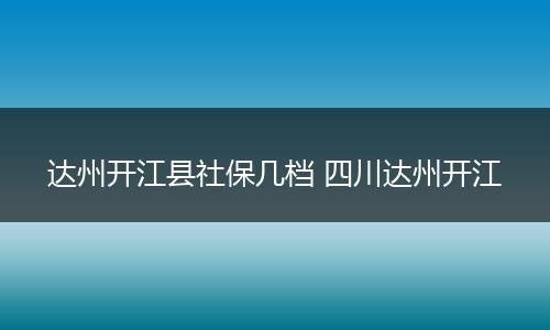 达州开江县社保几档 四川达州开江